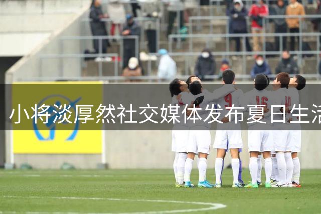 小将淡厚然社交媒体发布夏日生活记录