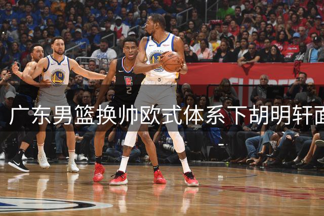 广东男篮换帅欧式体系下胡明轩面临新挑战